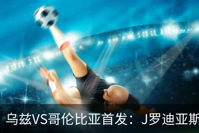 乌兹VS哥伦比亚首发：J罗迪亚斯先发 胡桑诺夫出战