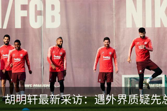 胡明轩最新采访：遇外界质疑先总结自身，膝盖劳损两年没休息时间