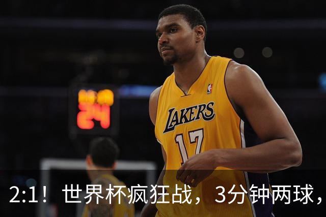 2:1！世界杯疯狂战，3分钟两球，英格兰半场领先东道主，冲击八强